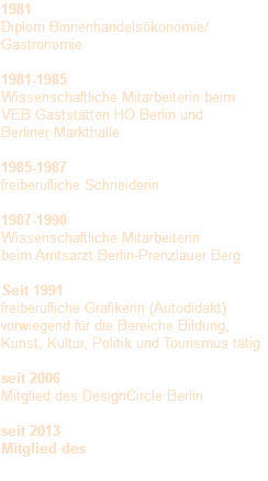 1981 Diplom Binnenhandelsökonomie/ Gastronomie 1981-1985 Wissenschaftliche Mitarbeiterin beim VEB Gaststätten HO Berlin und Berliner Markthalle 1985-1987 freiberufliche Schneiderin 1987-1990 Wissenschaftliche Mitarbeiterin beim Amtsarzt Berlin-Prenzlauer Berg Seit 1991 freiberufliche Grafikerin (Autodidakt) vorwiegend für die Bereiche Bildung, Kunst, Kultur, Politik und Tourismus tätig seit 2006 Mitglied des DesignCircle Berlin seit 2013 Mitglied des 